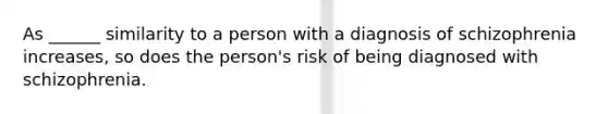 As ______ similarity to a person with a diagnosis of schizophrenia increases, so does the person's risk of being diagnosed with schizophrenia.