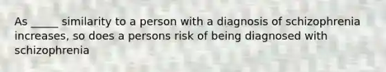 As _____ similarity to a person with a diagnosis of schizophrenia increases, so does a persons risk of being diagnosed with schizophrenia