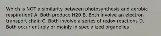 Which is NOT a similarity between photosynthesis and aerobic respiration? A. Both produce H20 B. Both involve an electron transport chain C. Both involve a series of redox reactions D. Both occur entirely or mainly in specialized organelles