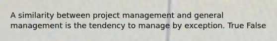 A similarity between project management and general management is the tendency to manage by exception. True False