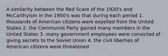 A similarity between the Red Scare of the 1920's and McCarthyism in the 1950's was that during each period 1. thousands of American citizens were expelled from the United States 2. the Communist Party gained many members in the United States 3. many government employees were convicted of giving secrets to the Soviet Union 4. the civil liberties of American citizens were threatened