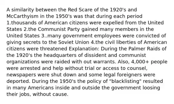 A similarity between the Red Scare of the 1920's and McCarthyism in the 1950's was that during each period 1.thousands of American citizens were expelled from the United States 2.the Communist Party gained many members in the United States 3..many government employees were convicted of giving secrets to the <a href='https://www.questionai.com/knowledge/kmhoGLx3kx-soviet-union' class='anchor-knowledge'>soviet union</a> 4.the <a href='https://www.questionai.com/knowledge/kAEhMjdkhr-civil-liberties' class='anchor-knowledge'>civil liberties</a> of American citizens were threatened Explanation: During the Palmer Raids of the 1920's the headquarters of dissident and communist organizations were raided with out warrants. Also, 4,000+ people were arrested and help without trial or access to counsel, newspapers were shut down and some legal foreigners were deported. During the 1950's the policy of "blacklisting" resulted in many Americans inside and outside the government loosing their jobs, without cause.