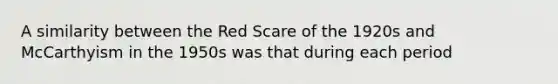 A similarity between the Red Scare of the 1920s and McCarthyism in the 1950s was that during each period