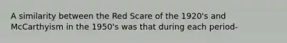 A similarity between the Red Scare of the 1920's and McCarthyism in the 1950's was that during each period-