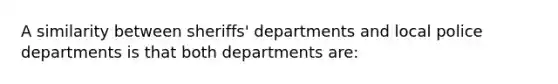 A similarity between sheriffs' departments and local police departments is that both departments are: