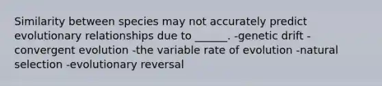 Similarity between species may not accurately predict evolutionary relationships due to ______. -genetic drift -convergent evolution -the variable rate of evolution -natural selection -evolutionary reversal