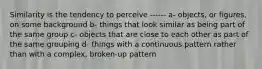 Similarity is the tendency to perceive ------ a- objects, or figures, on some background b- things that look similar as being part of the same group c- objects that are close to each other as part of the same grouping d- things with a continuous pattern rather than with a complex, broken-up pattern