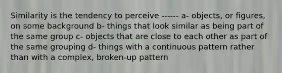 Similarity is the tendency to perceive ------ a- objects, or figures, on some background b- things that look similar as being part of the same group c- objects that are close to each other as part of the same grouping d- things with a continuous pattern rather than with a complex, broken-up pattern