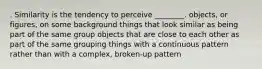 . Similarity is the tendency to perceive ________. objects, or figures, on some background things that look similar as being part of the same group objects that are close to each other as part of the same grouping things with a continuous pattern rather than with a complex, broken-up pattern