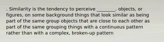 . Similarity is the tendency to perceive ________. objects, or figures, on some background things that look similar as being part of the same group objects that are close to each other as part of the same grouping things with a continuous pattern rather than with a complex, broken-up pattern