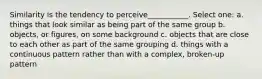 Similarity is the tendency to perceive___________. Select one: a. things that look similar as being part of the same group b. objects, or figures, on some background c. objects that are close to each other as part of the same grouping d. things with a continuous pattern rather than with a complex, broken-up pattern