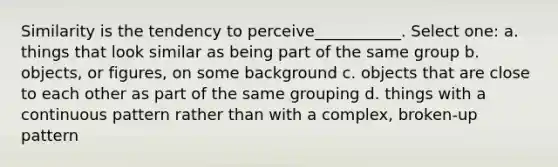 Similarity is the tendency to perceive___________. Select one: a. things that look similar as being part of the same group b. objects, or figures, on some background c. objects that are close to each other as part of the same grouping d. things with a continuous pattern rather than with a complex, broken-up pattern