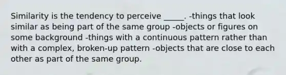 Similarity is the tendency to perceive _____. -things that look similar as being part of the same group -objects or figures on some background -things with a continuous pattern rather than with a complex, broken-up pattern -objects that are close to each other as part of the same group.