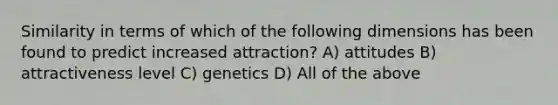 Similarity in terms of which of the following dimensions has been found to predict increased attraction? A) attitudes B) attractiveness level C) genetics D) All of the above