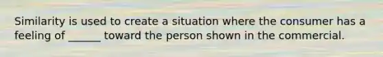 Similarity is used to create a situation where the consumer has a feeling of ______ toward the person shown in the commercial.