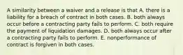 A similarity between a waiver and a release is that A. there is a liability for a breach of contract in both cases. B. both always occur before a contracting party fails to perform. C. both require the payment of liquidation damages. D. both always occur after a contracting party fails to perform. E. nonperformance of contract is forgiven in both cases.