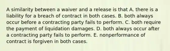 A similarity between a waiver and a release is that A. there is a liability for a breach of contract in both cases. B. both always occur before a contracting party fails to perform. C. both require the payment of liquidation damages. D. both always occur after a contracting party fails to perform. E. nonperformance of contract is forgiven in both cases.