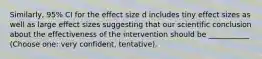 Similarly, 95% CI for the effect size d includes tiny effect sizes as well as large effect sizes suggesting that our scientific conclusion about the effectiveness of the intervention should be ___________ (Choose one: very confident, tentative).