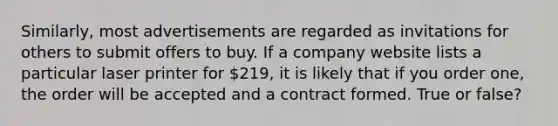 Similarly, most advertisements are regarded as invitations for others to submit offers to buy. If a company website lists a particular laser printer for 219, it is likely that if you order one, the order will be accepted and a contract formed. True or false?