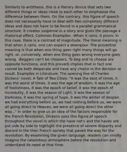 Similarly to antithesis, this is a literary device that sets two different things or ideas close to each other to emphasize the difference between them. On the contrary, this figure of speech does not necessarily have to deal with two completely different ideas and does not have to be found in a parallel grammatical structure. It creates suspense in a story and gives the passage a rhetorical effect. Common Examples: -When it rains, it pours: In this case, there is a contrast of magnitude. The literal meaning is that when it rains, one can expect a downpour. The proverbial meaning is that when one thing goes right many things will go right, or, conversely, when one thing goes wrong everyone goes wrong. -Beggars can't be choosers. To beg and to choose are opposite functions, and this proverb implies that in fact one cannot be both desperate and have any choice in the decision or result. Examples in Literature: The opening line of Charles Dickens' novel, A Tale of Two Cities: "It was the best of times, it was the worst of times, it was the age of wisdom, it was the age of foolishness, it was the epoch of belief, it was the epoch of incredulity, it was the season of Light, it was the season of Darkness, it was the spring of hope, it was the winter of despair, we had everything before us, we had nothing before us, we were all going direct to Heaven, we were all going direct the other way..." In order to give us an idea of the factors responsible for the French Revolution, Dickens uses this figure of speech throughout the novel in which the have not's and the haves are put side by side to highlight the presence of severe disparity and discord in the then French society that paved the way for the revolution. By examining the given language, readers can vividly imagine the calamitous atmosphere before the revolution and understand its need at that time.