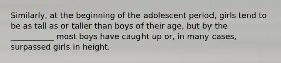 Similarly, at the beginning of the adolescent period, girls tend to be as tall as or taller than boys of their age, but by the ___________ most boys have caught up or, in many cases, surpassed girls in height.