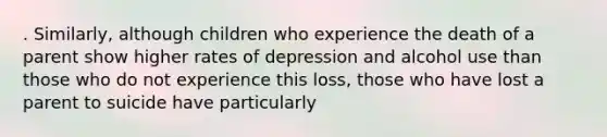 . Similarly, although children who experience the death of a parent show higher rates of depression and alcohol use than those who do not experience this loss, those who have lost a parent to suicide have particularly