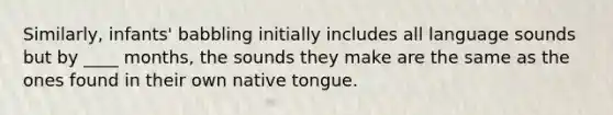 Similarly, infants' babbling initially includes all language sounds but by ____ months, the sounds they make are the same as the ones found in their own native tongue.