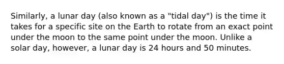 Similarly, a lunar day (also known as a "tidal day") is the time it takes for a specific site on the Earth to rotate from an exact point under the moon to the same point under the moon. Unlike a solar day, however, a lunar day is 24 hours and 50 minutes.