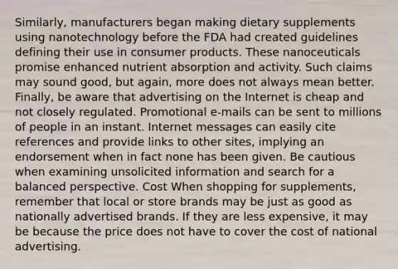 Similarly, manufacturers began making dietary supplements using nanotechnology before the FDA had created guidelines defining their use in consumer products. These nanoceuticals promise enhanced nutrient absorption and activity. Such claims may sound good, but again, more does not always mean better. Finally, be aware that advertising on the Internet is cheap and not closely regulated. Promotional e-mails can be sent to millions of people in an instant. Internet messages can easily cite references and provide links to other sites, implying an endorsement when in fact none has been given. Be cautious when examining unsolicited information and search for a balanced perspective. Cost When shopping for supplements, remember that local or store brands may be just as good as nationally advertised brands. If they are less expensive, it may be because the price does not have to cover the cost of national advertising.