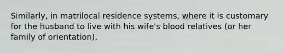 Similarly, in matrilocal residence systems, where it is customary for the husband to live with his wife's blood relatives (or her family of orientation),