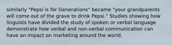 similarly "Pepsi is for Generations" became "your grandparents will come out of the grave to drink Pepsi." Studies showing how linguists have divided the study of spoken or verbal language demonstrate how verbal and non-verbal communication can have an impact on marketing around the world.