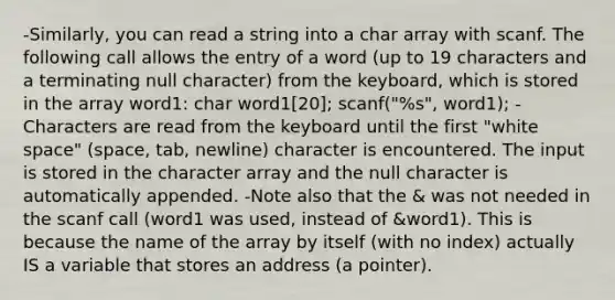 -Similarly, you can read a string into a char array with scanf. The following call allows the entry of a word (up to 19 characters and a terminating null character) from the keyboard, which is stored in the array word1: char word1[20]; scanf("%s", word1); -Characters are read from the keyboard until the first "white space" (space, tab, newline) character is encountered. The input is stored in the character array and the null character is automatically appended. -Note also that the & was not needed in the scanf call (word1 was used, instead of &word1). This is because the name of the array by itself (with no index) actually IS a variable that stores an address (a pointer).