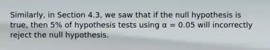 Similarly, in Section 4.3, we saw that if the null hypothesis is true, then 5% of hypothesis tests using α = 0.05 will incorrectly reject the null hypothesis.