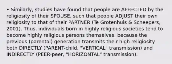 • Similarly, studies have found that people are AFFECTED by the religiosity of their SPOUSE, such that people ADJUST their own religiosity to that of their PARTNER (Te Grotenhuis & Scheepers, 2001). Thus, individuals born in highly religious societies tend to become highly religious persons themselves, because the previous (parental) generation transmits their high religiosity both DIRECTLY (PARENT-child, "VERTICAL" transmission) and INDIRECTLY (PEER-peer, "HORIZONTAL" transmission).