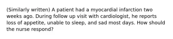 (Similarly written) A patient had a myocardial infarction two weeks ago. During follow up visit with cardiologist, he reports loss of appetite, unable to sleep, and sad most days. How should the nurse respond?