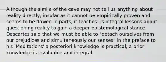 Although the simile of the cave may not tell us anything about reality directly, insofar as it cannot be empirically proven and seems to be flawed in parts, it teaches us integral lessons about questioning reality to gain a deeper epistemological stance. Descartes said that we must be able to "detach ourselves from our prejudices and simultaneously our senses" in the preface to his 'Meditations' a posteriori knowledge is practical; a priori knowledge is invaluable and integral.