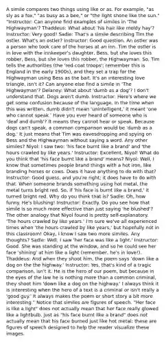 A simile compares two things using like or as. For example, "as sly as a fox," "as busy as a bee," or "the light shone like the sun." "Instructor: Can anyone find examples of similes in 'The Highwayman'? Thaddeus: What about 'his hair like moldy hay'? Instructor: Very good! Sadie: That's a simile describing Tim the ostler. What's an ostler? Instructor: Good question. An ostler was a person who took care of the horses at an inn. Tim the ostler is in love with the innkeeper's daughter, Bess, but she loves this robber, Bess, but she loves this robber, the Highwayman. So, Tim tells the authorities (the 'red-coat troops'; remember this is England in the early 1900s), and they set a trap for the Highwayman using Bess as the bait. It's an interesting love triangle, isn't it? Can anyone else find a simile in 'The Highwayman'? Delaney: What about 'dumb as a dog'? I don't understand that. Dogs aren't dumb. Instructor: Here's where we get some confusion because of the language. In the time when this was written, dumb didn't mean 'unintelligent,' it meant 'one who cannot speak.' Have you ever heard of someone who is 'deaf and dumb'? It means they cannot hear or speak. Because dogs can't speak, a common comparison would be 'dumb as a dog.' It just means that Tim was eavesdropping and spying on Bess and the Highwayman without saying a word. Any other similes? Niyol: I saw two: 'his face burnt like a brand' and 'the hours crawled by like years.' Instructor: Excellent, Niyol! What do you think that 'his face burnt like a brand' means? Niyol: Well, I know that sometimes people brand things with a hot iron, like branding horses or cows. Does it have anything to do with that? Instructor: Good guess, and you're right; it does have to do with that. When someone brands something using hot metal, the metal turns bright red. So, if 'his face is burnt like a brand,' it turned bright red. Why do you think that is? Sadie: Oh, how funny. He's blushing! Instructor: Exactly. Do you see how that simile is so much more effective than just saying 'he blushed'? The other analogy that Niyol found is pretty self-explanatory. 'The hours crawled by like years.' I'm sure we've all experienced times when 'the hours crawled by like years,' but hopefully not in this classroom! Okay, I know I saw two more similes. Any thoughts? Sadie: Well, I saw 'her face was like a light.' Instructor: Good. She was standing at the window, and so he could see her face 'shining' at him like a light (remember, he's in love!). Thaddeus: And when they shoot him, the poem says 'down like a dog on the the highway.' Instructor: Yes, that's kind of a tragic comparison, isn't it. He is the hero of our poem, but because in the eyes of the law he is nothing more than a common criminal, they shoot him 'down like a dog on the highway.' I always think it is interesting when the hero of a text is a criminal or isn't really a 'good guy.' It always makes the poem or short story a bit more interesting." Notice that similes are figures of speech. "Her face is like a light" does not actually mean that her face really glowed like a lightbulb, just as "his face burnt like a brand" does not actually mean that his face burned just like hot metal; these are figures of speech designed to help the reader visualize these images.