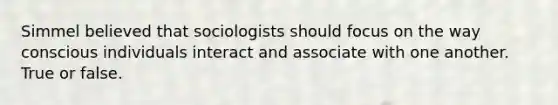 Simmel believed that sociologists should focus on the way conscious individuals interact and associate with one another. True or false.