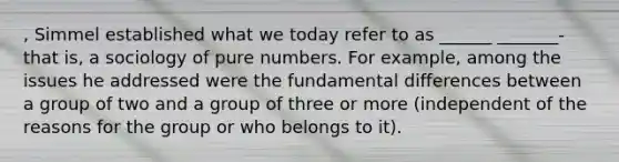 , Simmel established what we today refer to as ______ _______-that is, a sociology of pure numbers. For example, among the issues he addressed were the fundamental differences between a group of two and a group of three or more (independent of the reasons for the group or who belongs to it).