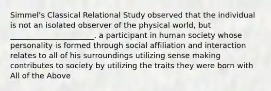 Simmel's Classical Relational Study observed that the individual is not an isolated observer of the physical world, but ______________________. a participant in human society whose personality is formed through social affiliation and interaction relates to all of his surroundings utilizing sense making contributes to society by utilizing the traits they were born with All of the Above