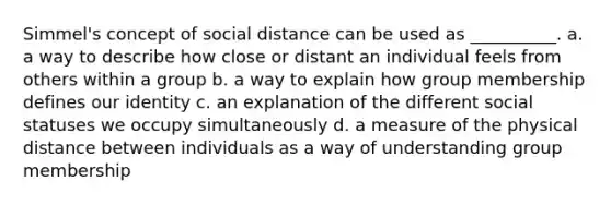 Simmel's concept of social distance can be used as __________. a. a way to describe how close or distant an individual feels from others within a group b. a way to explain how group membership defines our identity c. an explanation of the different social statuses we occupy simultaneously d. a measure of the physical distance between individuals as a way of understanding group membership