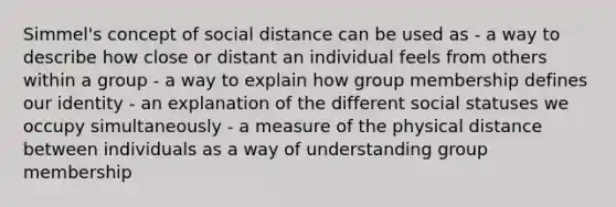 Simmel's concept of social distance can be used as - a way to describe how close or distant an individual feels from others within a group - a way to explain how group membership defines our identity - an explanation of the different social statuses we occupy simultaneously - a measure of the physical distance between individuals as a way of understanding group membership