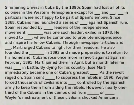 Simmering Unrest in Cuba By the 1890s Spain had lost all of its colonies in the Western Hemisphere except for ___ and ___. ___ in particular were not happy to be part of Spain's empire. Since 1868, Cubans had launched a series of ____ against Spanish rule. Spain responded by _____ leaders of the independence movement. ________ was one such leader, exiled in 1878. He moved to ____, where he continued to promote independence and inspire his fellow Cubans. Through newspaper articles and ___, Martí urged Cubans to fight for their freedom. He also founded the ________ in 1892 and made preparations to return to his homeland. Cubans rose once more in revolt against Spain in February 1895. Martí joined them in April, but a month later he was ____ in battle. By dying for his country, José Martí immediately became one of Cuba's greatest ____. As the revolt raged on, Spain sent _____ to suppress the rebels in 1896. Weyler forced thousands of civilians into ____ controlled by the Spanish army to keep them from aiding the rebels. However, nearly one-third of the Cubans in the camps died from ______ or _____. Weyler's mistreatment of these civilians shocked Americans.