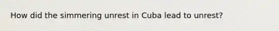 How did the simmering unrest in Cuba lead to unrest?