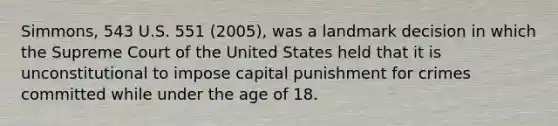 Simmons, 543 U.S. 551 (2005), was a landmark decision in which the Supreme Court of the United States held that it is unconstitutional to impose capital punishment for crimes committed while under the age of 18.