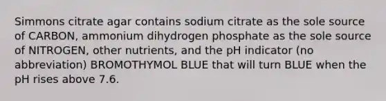 Simmons citrate agar contains sodium citrate as the sole source of CARBON, ammonium dihydrogen phosphate as the sole source of NITROGEN, other nutrients, and the pH indicator (no abbreviation) BROMOTHYMOL BLUE that will turn BLUE when the pH rises above 7.6.