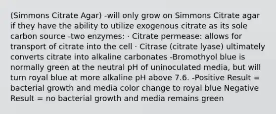 (Simmons Citrate Agar) -will only grow on Simmons Citrate agar if they have the ability to utilize exogenous citrate as its sole carbon source -two enzymes: · Citrate permease: allows for transport of citrate into the cell · Citrase (citrate lyase) ultimately converts citrate into alkaline carbonates -Bromothyol blue is normally green at the neutral pH of uninoculated media, but will turn royal blue at more alkaline pH above 7.6. -Positive Result = bacterial growth and media color change to royal blue Negative Result = no bacterial growth and media remains green