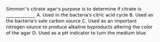 Simmon''s citrate agar's purpose is to determine if citrate is _____________ A. Used in the bacteria's citric acid cycle B. Used as the bacteria's sole carbon source C. Used as an important nitrogen source to produce alkaline byproducts altering the color of the agar D. Used as a pH indicator to turn the medium blue