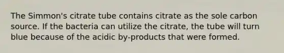 The Simmon's citrate tube contains citrate as the sole carbon source. If the bacteria can utilize the citrate, the tube will turn blue because of the acidic by-products that were formed.