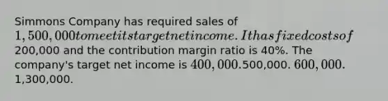 Simmons Company has required sales of 1,500,000 to meet its target net income. It has fixed costs of200,000 and the contribution margin ratio is 40%. The company's target net income is 400,000.500,000. 600,000.1,300,000.